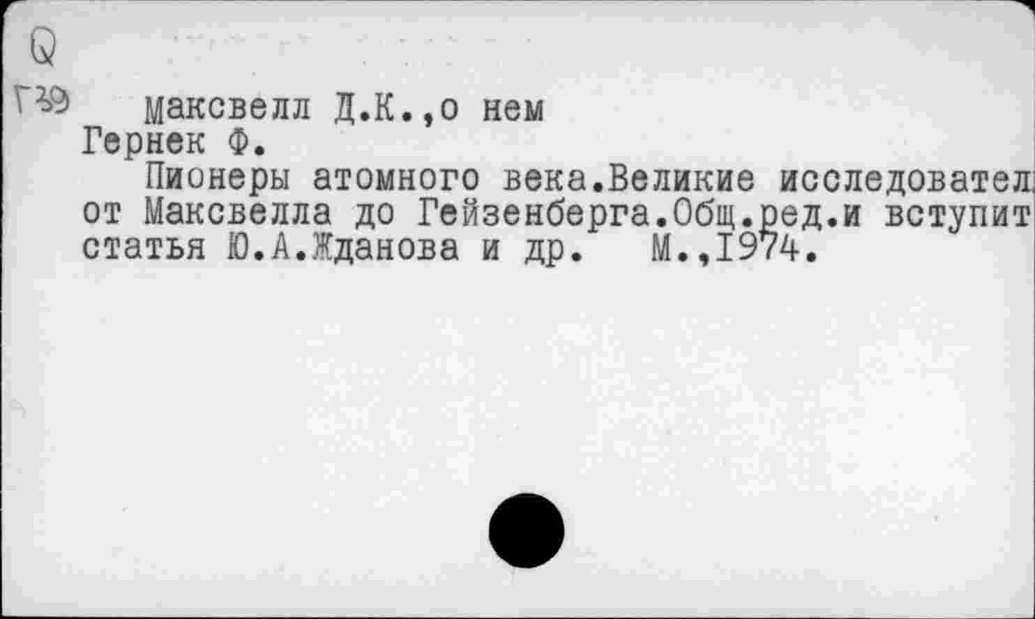 ﻿' Максвелл Д.К.,о нем
Гернек Ф.
Пионеры атомного века.Великие исследовател, от Максвелла до Гейзенберга.Общ.ред.и вступит статья Ю.А.Жданова и др. М.,1974.